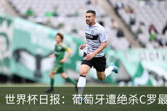 世界杯日报：葡萄牙遭绝杀C罗最后一舞 多国效仿美国上诉红黄牌
