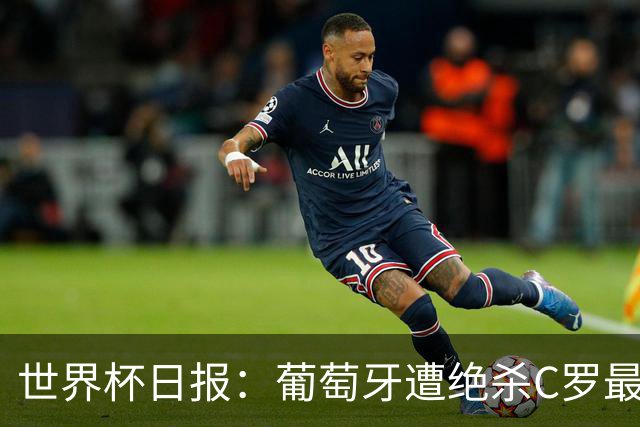 世界杯日报：葡萄牙遭绝杀C罗最后一舞 多国效仿美国上诉红黄牌