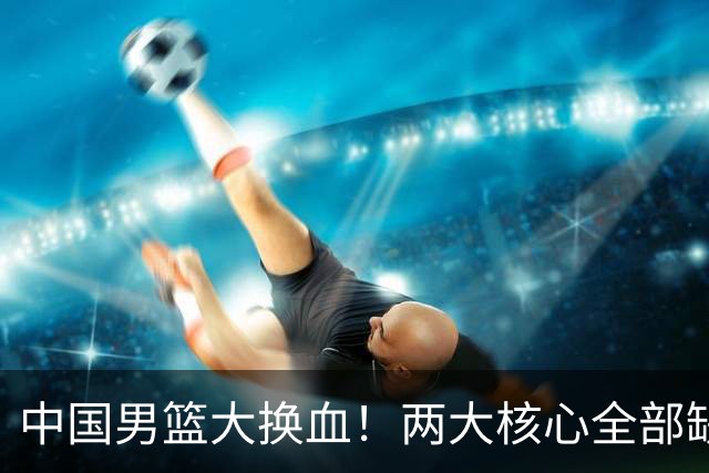 中国男篮大换血！两大核心全部缺席，徐杰张镇麟迎来出头机会