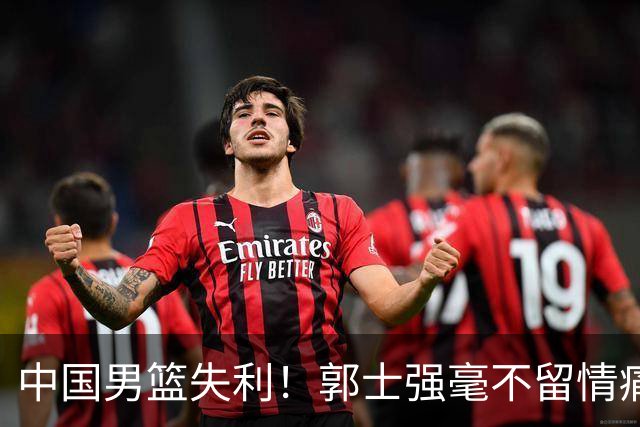 中国男篮失利！郭士强毫不留情痛斥一名先发，并非徐昕，也不是赵嘉义