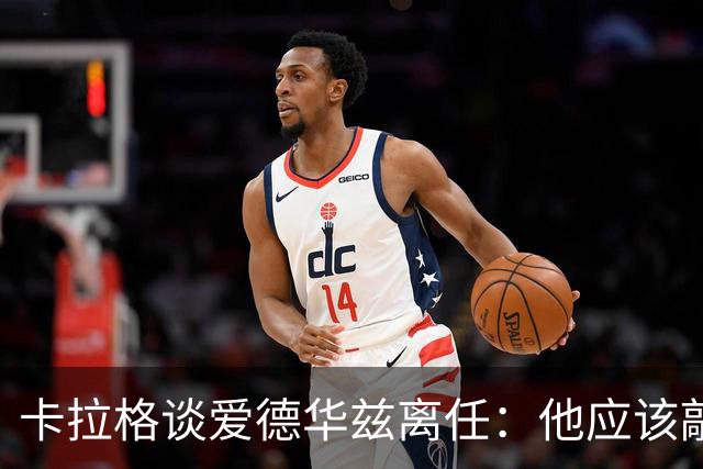 卡拉格谈爱德华兹离任：他应该敲定几笔签约再走 主帅永远是核心