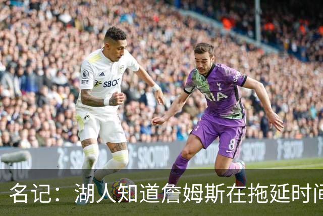 名记：湖人知道詹姆斯在拖延时间 湖人急需他做决定以便后续引援