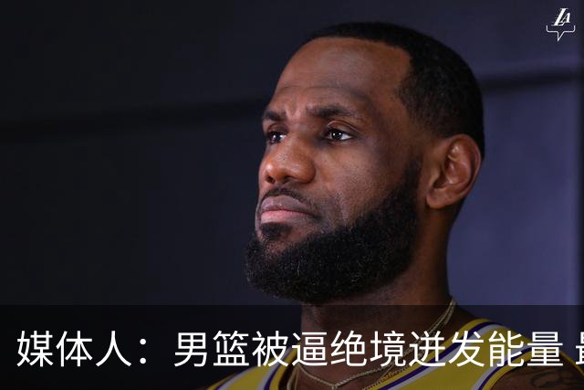 媒体人：男篮被逼绝境迸发能量 最大改变是不再执着压节奏打低位