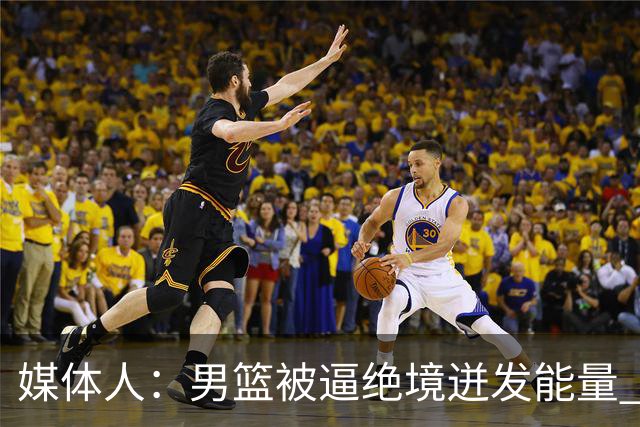 媒体人：男篮被逼绝境迸发能量 最大改变是不再执着压节奏打低位