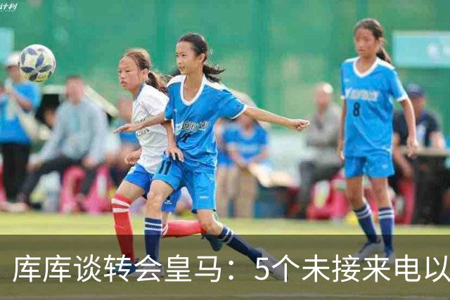 库库谈转会皇马：5个未接来电以为家里出事 经纪人居然让我考虑下