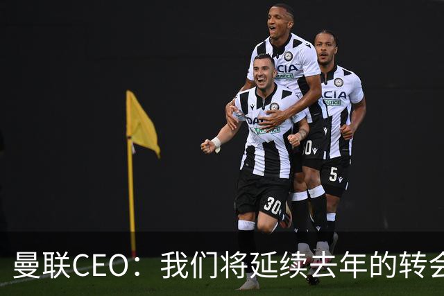 曼联CEO：我们将延续去年的转会策略，买对球队未来正确的人