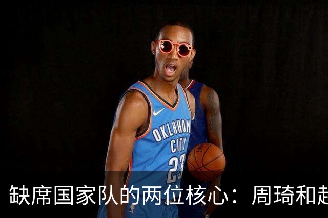 缺席国家队的两位核心：周琦和赵睿的幽默互动