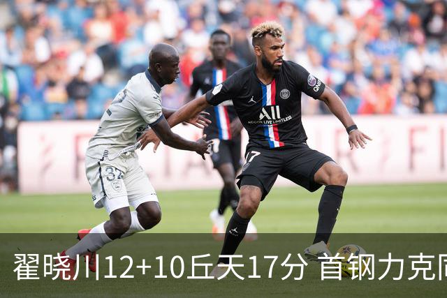 翟晓川12+10丘天17分 首钢力克同曦夺四连胜