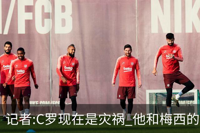 记者:C罗现在是灾祸 他和梅西的区别在哲学层面 他认为自己还25岁