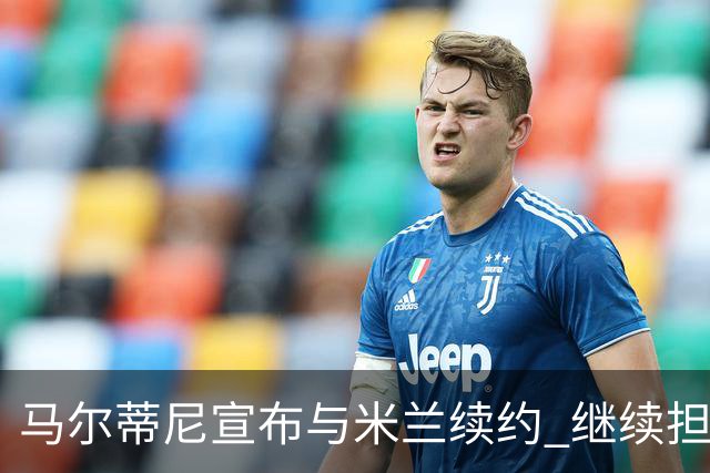 马尔蒂尼宣布与米兰续约 继续担任俱乐部技术总监